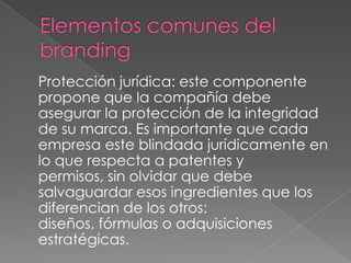 Protección jurídica: este componente
propone que la compañía debe
asegurar la protección de la integridad
de su marca. Es importante que cada
empresa este blindada jurídicamente en
lo que respecta a patentes y
permisos, sin olvidar que debe
salvaguardar esos ingredientes que los
diferencian de los otros:
diseños, fórmulas o adquisiciones
estratégicas.
 