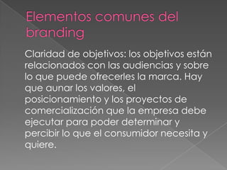 Claridad de objetivos: los objetivos están
relacionados con las audiencias y sobre
lo que puede ofrecerles la marca. Hay
que aunar los valores, el
posicionamiento y los proyectos de
comercialización que la empresa debe
ejecutar para poder determinar y
percibir lo que el consumidor necesita y
quiere.
 