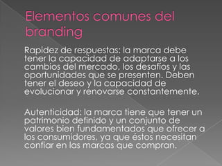 Rapidez de respuestas: la marca debe
tener la capacidad de adaptarse a los
cambios del mercado, los desafíos y las
oportunidades que se presenten. Deben
tener el deseo y la capacidad de
evolucionar y renovarse constantemente.
Autenticidad: la marca tiene que tener un
patrimonio definido y un conjunto de
valores bien fundamentados que ofrecer a
los consumidores, ya que éstos necesitan
confiar en las marcas que compran.
 