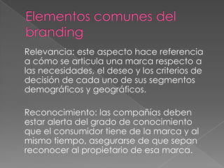 Relevancia: este aspecto hace referencia
a cómo se articula una marca respecto a
las necesidades, el deseo y los criterios de
decisión de cada uno de sus segmentos
demográficos y geográficos.
Reconocimiento: las compañías deben
estar alerta del grado de conocimiento
que el consumidor tiene de la marca y al
mismo tiempo, asegurarse de que sepan
reconocer al propietario de esa marca.
 