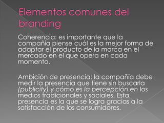 Coherencia: es importante que la
compañía piense cuál es la mejor forma de
adaptar el producto de la marca en el
mercado en el que opera en cada
momento.
Ambición de presencia: la compañía debe
medir la presencia que tiene sin buscarla
(publicity) y cómo es la percepción en los
medios tradicionales y sociales. Esta
presencia es la que se logra gracias a la
satisfacción de los consumidores.
 