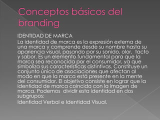 IDENTIDAD DE MARCA
La identidad de marca es la expresión externa de
una marca y comprende desde su nombre hasta su
apariencia visual, pasando por su sonido, olor, tacto
y sabor. Es un elemento fundamental para que la
marca sea reconocida por el consumidor, ya que
simboliza sus características distintivas. Constituye un
conjunto único de asociaciones que afectan al
modo en que la marca está presente en la mente
del consumidor. El objetivo consiste en lograr que la
identidad de marca coincida con la imagen de
marca. Podemos dividir esta identidad en dos
subgrupos:
Identidad Verbal e Identidad Visual.
 