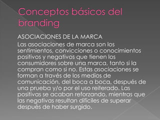 ASOCIACIONES DE LA MARCA
Las asociaciones de marca son los
sentimientos, convicciones o conocimientos
positivos y negativos que tienen los
consumidores sobre una marca, tanto si la
compran como si no. Estas asociaciones se
forman a través de los medios de
comunicación, del boca a boca, después de
una prueba y/o por el uso reiterado. Las
positivas se acaban reforzando, mientras que
las negativas resultan difíciles de superar
después de haber surgido.
 