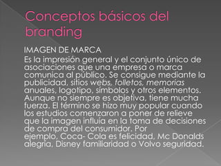 IMAGEN DE MARCA
Es la impresión general y el conjunto único de
asociaciones que una empresa o marca
comunica al público. Se consigue mediante la
publicidad, sitios webs, folletos, memorias
anuales, logotipo, símbolos y otros elementos.
Aunque no siempre es objetiva, tiene mucha
fuerza. El término se hizo muy popular cuando
los estudios comenzaron a poner de relieve
que la imagen influía en la toma de decisiones
de compra del consumidor. Por
ejemplo, Coca- Cola es felicidad, Mc Donalds
alegría, Disney familiaridad o Volvo seguridad.
 
