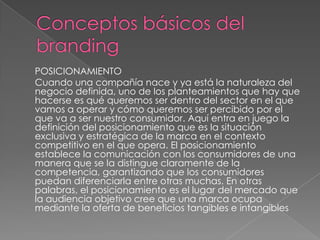 POSICIONAMIENTO
Cuando una compañía nace y ya está la naturaleza del
negocio definida, uno de los planteamientos que hay que
hacerse es qué queremos ser dentro del sector en el que
vamos a operar y cómo queremos ser percibido por el
que va a ser nuestro consumidor. Aquí entra en juego la
definición del posicionamiento que es la situación
exclusiva y estratégica de la marca en el contexto
competitivo en el que opera. El posicionamiento
establece la comunicación con los consumidores de una
manera que se la distingue claramente de la
competencia, garantizando que los consumidores
puedan diferenciarla entre otras muchas. En otras
palabras, el posicionamiento es el lugar del mercado que
la audiencia objetivo cree que una marca ocupa
mediante la oferta de beneficios tangibles e intangibles
 