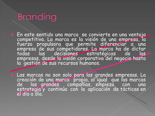  En este sentido una marca se convierte en una ventaja
competitiva. La marca es la visión de una empresa, la
fuerza propulsora que permite diferenciar a una
empresa de sus competidores. La marca ha de dictar
todas las decisiones estratégicas de las
empresas, desde la visión corporativa del negocio hasta
la gestión de sus recursos humanos.
 Las marcas no son solo para las grandes empresas. La
creación de una marca propia, al igual que las marcas
de las grandes compañías, empieza con una
estrategia y continúa con la aplicación de tácticas en
el día a día.
 