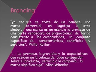 “ya sea que se trate de un nombre, una
marca comercial, un logotipo u otro
símbolo, una marca es en esencia la promesa de
una parte vendedora de proporcionar, de forma
consistente a los compradores, un conjunto
específico de características, beneficios y
servicios”. Philip Kotler.
“… La promesa, la gran idea y la expectativas
que residen en la cabeza de cada consumidor
sobre el producto, servicio o la compañía… la
marca significa algo”. Alina Wheeler.
 