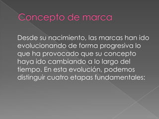 Desde su nacimiento, las marcas han ido
evolucionando de forma progresiva lo
que ha provocado que su concepto
haya ido cambiando a lo largo del
tiempo. En esta evolución, podemos
distinguir cuatro etapas fundamentales:
 