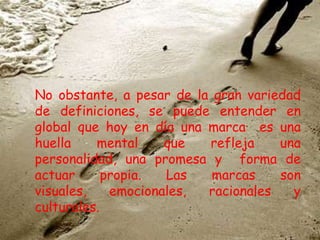 No obstante, a pesar de la gran variedad
de definiciones, se puede entender en
global que hoy en día una marca es una
huella mental que refleja una
personalidad, una promesa y forma de
actuar propia. Las marcas son
visuales, emocionales, racionales y
culturales.
 