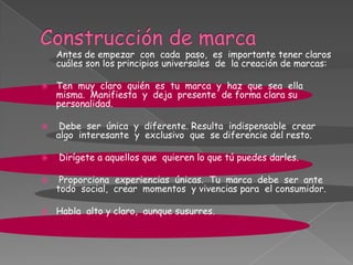 Antes de empezar con cada paso, es importante tener claros
cuáles son los principios universales de la creación de marcas:
 Ten muy claro quién es tu marca y haz que sea ella
misma. Manifiesta y deja presente de forma clara su
personalidad.
 Debe ser única y diferente. Resulta indispensable crear
algo interesante y exclusivo que se diferencie del resto.
 Dirígete a aquellos que quieren lo que tú puedes darles.
 Proporciona experiencias únicas. Tu marca debe ser ante
todo social, crear momentos y vivencias para el consumidor.
 Habla alto y claro, aunque susurres.
 