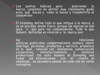  Los puntos básicos para posicionar la
marca, consisten en definir muy claramente quién
eres, qué haces y cómo lo haces y transmitirlo al
consumidor.
 El branding define todo lo que influye a la marca, y
es un proceso desde fuera, porque las marcas no son
para ti, son para los consumidores. Todo lo que
deberá definirse en relación a la marca son:
 las relaciones
públicas, publicidad, comportamiento, nombre, identi
dad/logo, personas, productos y servicio, presencia
en la web, relación con inversores, comunicación
corporativa, entorno/contexto y material
promocional. De esta manera el branding son
todas las interacciones con el cliente, el
empleado… es necesario pensar en cada uno de estos
conceptos.
 