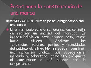 INVESTIGACIÓN. Primer paso: diagnóstico del
mercado
 El primer paso para crear una marca, consiste
en realizar un análisis del mercado. Es
imprescindible en este primer paso, mirar
hacia afuera. Analizar las
tendencias, valores, gustos y necesidades
del público objetivo. No se puede construir
una marca sin analizar qué sucede en el
mercado y, sobretodo, cómo es y qué quiere
el consumidor o qué sucede con la
competencia.
 