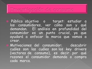  Público objetivo o target: estudiar a
los consumidores, ver cómo son y qué
demandan. El análisis en profundidad del
consumidor es un punto crucial, ya que
ayudará a enfocar la marca que vamos a
crear.
 Motivaciones del consumidor: descubrir
cuáles son las cuáles son los key drivers
(vectores de consumo), es decir por qué
razones el consumidor demanda o compra
cada marca.
 