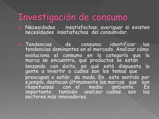  Necesidades insatisfechas: averiguar si existen
necesidades insatisfechas del consumidor.
 Tendencias de consumo: identificar las
tendencias dominantes en el mercado. Analizar cómo
evoluciona el consumo en la categoría que la
marca se encuentra, qué productos se están
lanzando con éxito, en qué está dispuesta la
gente a invertir o cuáles son los temas que
preocupan o están de moda. En este sentido por
ejemplo, destacan últimamente las marcas que son
respetuosas con el medio ambiente. Es
importante también analizar cuáles son los
sectores más innovadores.
 