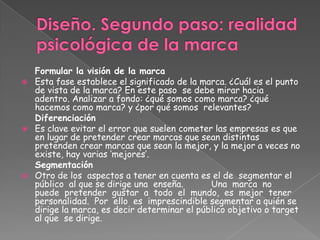 Formular la visión de la marca
 Esta fase establece el significado de la marca. ¿Cuál es el punto
de vista de la marca? En este paso se debe mirar hacia
adentro. Analizar a fondo: ¿qué somos como marca? ¿qué
hacemos como marca? y ¿por qué somos relevantes?
Diferenciación
 Es clave evitar el error que suelen cometer las empresas es que
en lugar de pretender crear marcas que sean distintas
pretenden crear marcas que sean la mejor, y la mejor a veces no
existe, hay varias „mejores‟.
Segmentación
 Otro de los aspectos a tener en cuenta es el de segmentar el
público al que se dirige una enseña. Una marca no
puede pretender gustar a todo el mundo, es mejor tener
personalidad. Por ello es imprescindible segmentar a quién se
dirige la marca, es decir determinar el público objetivo o target
al que se dirige.
 