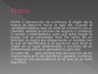 ETAPA 1: Generación de confianza: El origen de la
marca se remonta hacia el siglo XIX, cuando el
vendedor habitual deja de estar en contacto con su
clientela, debido al volumen de negocio y comienza
a vender a intermediarios para que estos hagan lo
propio con el consumidor final. Por tanto, en un
principio, la marca era simplemente un nombre con
el que se identificaba a un producto que tenía su
origen en un lugar determinado o procedía de un
determinado artesano, ganadero o agricultor.
La razón de esta primera fase de creación de las
marcas tenía el fin de identificar y generar confianza
y asegurar una procedencia en la que ya se tenía
seguridad.
 