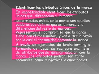 Identificar los atributos únicos de la marca
 Es imprescindible identificar los atributos
únicos que diferencian a la marca.
 Los atributos únicos de la marca son aquellas
palabras que definen qué es la marca y la
diferencian del resto de marcas.
Representan el compromiso que la marca
tiene con el consumidor, y van a ser la razón
por la cual el consumidor demande la marca.
 A través de ejercicios de brainstorming o
tormenta de ideas, se realizará una lista
de atributos que se quieran asociar con la
marca. Los atributos podrán ser tanto
racionales como subjetivos o emocionales.
 