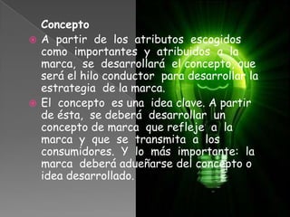 Concepto
 A partir de los atributos escogidos
como importantes y atribuidos a la
marca, se desarrollará el concepto, que
será el hilo conductor para desarrollar la
estrategia de la marca.
 El concepto es una idea clave. A partir
de ésta, se deberá desarrollar un
concepto de marca que refleje a la
marca y que se transmita a los
consumidores. Y lo más importante: la
marca deberá adueñarse del concepto o
idea desarrollado.
 
