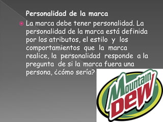 Personalidad de la marca
 La marca debe tener personalidad. La
personalidad de la marca está definida
por los atributos, el estilo y los
comportamientos que la marca
realice, la personalidad responde a la
pregunta de si la marca fuera una
persona, ¿cómo sería?
 