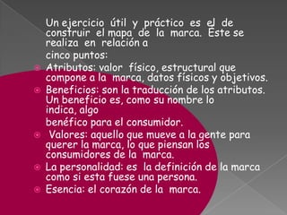 Un ejercicio útil y práctico es el de
construir el mapa de la marca. Éste se
realiza en relación a
cinco puntos:
 Atributos: valor físico, estructural que
compone a la marca, datos físicos y objetivos.
 Beneficios: son la traducción de los atributos.
Un beneficio es, como su nombre lo
indica, algo
benéfico para el consumidor.
 Valores: aquello que mueve a la gente para
querer la marca, lo que piensan los
consumidores de la marca.
 La personalidad: es la definición de la marca
como si esta fuese una persona.
 Esencia: el corazón de la marca.
 