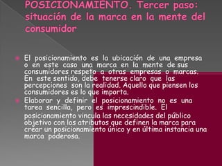  El posicionamiento es la ubicación de una empresa
o en este caso una marca en la mente de sus
consumidores respeto a otras empresas o marcas.
En este sentido, debe tenerse claro que las
percepciones son la realidad. Aquello que piensen los
consumidores es lo que importa.
 Elaborar y definir el posicionamiento no es una
tarea sencilla, pero es imprescindible. El
posicionamiento vincula las necesidades del público
objetivo con los atributos que definen la marca para
crear un posicionamiento único y en última instancia una
marca poderosa.
 