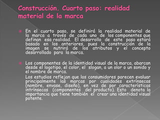  En el cuarto paso, se definirá la realidad material de
la marca a través de cada uno de los componentes que
definan esa realidad. El desarrollo de este paso estará
basado en los anteriores, pues la construcción de la
imagen se nutrirá de los atributos y el concepto
desarrollado para la marca.
 Los componentes de la identidad visual de la marca, abarcan
desde el logotipo, el color, el slogan, a un olor o un sonido y
el nombre de marca.
Los estudios reflejan que los consumidores parecen evaluar
principalmente las marcas por cualidades extrínsecas
(nombre, envase, diseño), en vez de por características
intrínsecas (componentes del producto). Esto denota la
importancia que tiene también el crear una identidad visual
potente.
 