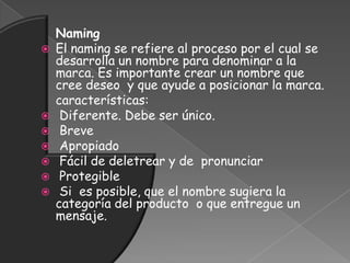 Naming
 El naming se refiere al proceso por el cual se
desarrolla un nombre para denominar a la
marca. Es importante crear un nombre que
cree deseo y que ayude a posicionar la marca.
características:
 Diferente. Debe ser único.
 Breve
 Apropiado
 Fácil de deletrear y de pronunciar
 Protegible
 Si es posible, que el nombre sugiera la
categoría del producto o que entregue un
mensaje.
 