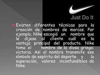  Existen diferentes técnicas para la
creación de nombres de marcas. Por
ejemplo, Nike escogió un nombre que
le dijese al cliente cuál es la
ventaja principal del producto. Nike
toma el nombre de la diosa griega:
victoria. Así el nombre transmite ese
símbolo de espíritu del deporte y la
superación, valores inconfundibles de
Nike.
 