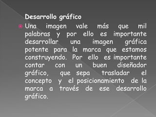 Desarrollo gráfico
 Una imagen vale más que mil
palabras y por ello es importante
desarrollar una imagen gráfica
potente para la marca que estamos
construyendo. Por ello es importante
contar con un buen diseñador
gráfico, que sepa trasladar el
concepto y el posicionamiento de la
marca a través de ese desarrollo
gráfico.
 