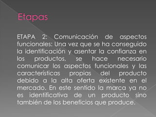 ETAPA 2: Comunicación de aspectos
funcionales: Una vez que se ha conseguido
la identificación y asentar la confianza en
los productos, se hace necesario
comunicar los aspectos funcionales y las
características propias del producto
debido a la alta oferta existente en el
mercado. En este sentido la marca ya no
es identificativa de un producto sino
también de los beneficios que produce.
 