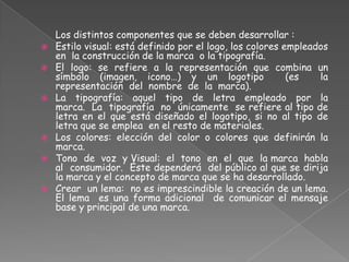 Los distintos componentes que se deben desarrollar :
 Estilo visual: está definido por el logo, los colores empleados
en la construcción de la marca o la tipografía.
 El logo: se refiere a la representación que combina un
símbolo (imagen, icono…) y un logotipo (es la
representación del nombre de la marca).
 La tipografía: aquel tipo de letra empleado por la
marca. La tipografía no únicamente se refiere al tipo de
letra en el que está diseñado el logotipo, si no al tipo de
letra que se emplea en el resto de materiales.
 Los colores: elección del color o colores que definirán la
marca.
 Tono de voz y Visual: el tono en el que la marca habla
al consumidor. Éste dependerá del público al que se dirija
la marca y el concepto de marca que se ha desarrollado.
 Crear un lema: no es imprescindible la creación de un lema.
El lema es una forma adicional de comunicar el mensaje
base y principal de una marca.
 