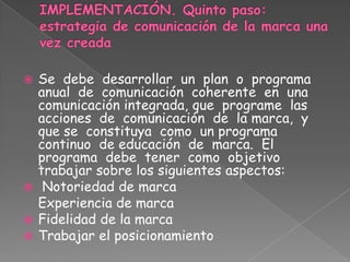  Se debe desarrollar un plan o programa
anual de comunicación coherente en una
comunicación integrada, que programe las
acciones de comunicación de la marca, y
que se constituya como un programa
continuo de educación de marca. El
programa debe tener como objetivo
trabajar sobre los siguientes aspectos:
 Notoriedad de marca
Experiencia de marca
 Fidelidad de la marca
 Trabajar el posicionamiento
 