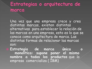 Una vez que una empresa crece y crea
distintas marcas, existen distintas
alternativas para establecer la relación de
las marcas en una empresa, esto es lo que se
conoce como arquitectura de marca. Las
distintas formas de relacionar las marcas
son:
 Estrategia de marca única o
monolítica: supone poner el mismo
nombre a todos los productos que la
empresa comercializa ( IBM)
 