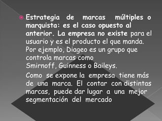  Estrategia de marcas múltiples o
marquista: es el caso opuesto al
anterior. La empresa no existe para el
usuario y es el producto el que manda.
Por ejemplo, Diageo es un grupo que
controla marcas como
Smirnoff, Guinness o Baileys.
Como se expone la empresa tiene más
de una marca. El contar con distintas
marcas, puede dar lugar a una mejor
segmentación del mercado
 