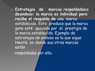  Estrategia de marcas respaldadaso
deendoso: la marca es individual pero
recibe el respaldo de una marca
establecida. Esto produce que la marca
gane esté apoyada por el prestigio de
la marca establecida. Ejemplo de
estrategia de endoso es la que sigue
Nestlé, en donde sus otras marcas
están
respaldadas por ella.
 
