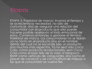 ETAPA 3: Fidelidad de marca: Avanza el tiempo y
se acrecienta la necesidad, no sólo de
comunicar, sino de asegurar una relación del
consumidor con el producto que sólo puede
hacerse posible apelando al lado emocional de
estos. Comienza entonces a gestarse el término
fidelidad de marca. Los consumidores no se fijarán
ya no tanto en el producto sino en el nombre
detrás del cual no se esconde sólo un producto
sino muchos más aspectos. Ya no será sólo Coca
Cola, como producto revolucionario, será Coca
Cola como el lado feliz de la vida; ni tampoco
BMW como vehículo de vanguardia, sino como el
placer de conducir y así con multitud de marcas a
las que el consumidor se vuelve fiel.
 