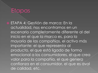  ETAPA 4: Gestión de marca: En la
actualidad, nos encontramos en un
escenario completamente diferente al del
inicio en el que la marca es, para la
mayoría de las compañías, el activo más
importante: el que representa al
producto, el que está ligado de forma
emocional a los consumidores, el que crea
valor para la compañía, el que genera
confianza en el consumidor, el que es aval
de calidad, etc.
 