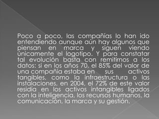 Poco a poco, las compañías lo han ido
entendiendo aunque aún hay algunos que
piensan en marca y siguen viendo
únicamente el logotipo. Y para constatar
tal evolución basta con remitirnos a los
datos: si en los años 70, el 85% del valor de
una compañía estaba en sus activos
tangibles, como la infraestructura o las
instalaciones, en 2004, el 72% de este valor
residía en los activos intangibles ligados
con la inteligencia, los recursos humanos, la
comunicación, la marca y su gestión.
 