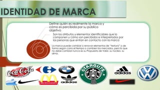 IDENTIDAD DE MARCA
Define quién es realmente la marca y
cómo es percibida por su público
objetivo.
Son los atributos y elementos identificables que la
componen y cómo son percibidos e interpretados por
las personas que entran en contacto con la marca
La marca puede cambiar o renovar elementos de “textura” o de
forma según corra el tiempo o cambien los mercados, pero lo que
no debe cambiar nunca es su Propuesta de Valor, su núcleo, su
alma.
 