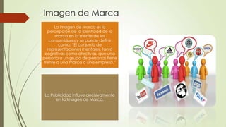 Imagen de Marca
La imagen de marca es la
percepción de la identidad de la
marca en la mente de los
consumidores y se puede definir
como: “El conjunto de
representaciones mentales, tanto
cognitivas como afectivas, que una
persona o un grupo de personas tiene
frente a una marca o una empresa.”
La Publicidad influye decisivamente
en la Imagen de Marca.
 