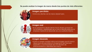 Se puede analizar la imagen de marca desde tres puntos de vista diferentes:
Imagen percibida:
•Cómo los clientes ven la marca desde fuera.
Imagen real
•Es la perspectiva desde dentro hacia afuera; se basa en
las fortalezas y debilidades de la marca identificadas por la
empresa mediante el desarrollo de una auditoría interna.
Imagen deseada
•Cómo su propio nombre indica es la imagen que la marca
desea que sea percibida en el segmento del mercado
específico, y es el resultado de una decisión de
posicionamiento o identidad de marca.
 