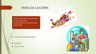 Marcas Locales
 “Marcas Personalizadas”
 Ejemplo:
 Coca Cola
Utilizar distintas marcas que
se ajusten a las
características propias del
mercado.
 