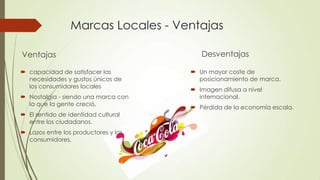 Marcas Locales - Ventajas
Ventajas
 capacidad de satisfacer las
necesidades y gustos únicos de
los consumidores locales
 Nostalgia - siendo una marca con
la que la gente creció.
 El sentido de identidad cultural
entre los ciudadanos.
 Lazos entre los productores y los
consumidores.
Desventajas
 Un mayor coste de
posicionamiento de marca.
 Imagen difusa a nivel
internacional.
 Pérdida de la economía escala.
 