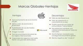 Marcas Globales-Ventajas
Ventajas
 Aprovechamiento de la economía
escala.
 Menos costo de promoción y
publicidad.
 Posibilidades de uso de medios
internacionales.
 Imagen mundial
 Fácil reconocimiento por parte de
los viajeros internacionales.
 Capacidad de negociar más fuerte
frente a los grandes distribuidores
Desventajas
 Falta de identidad local.
 Falta de adaptación a
características locales.
 Posible oposición por parte de
consumidores “nacionalistas”.
 Necesidad de mantener una
calidad estandarizada en todos los
mercados.
 Mucho tiempo necesario para
conseguir reconocimiento global
 Efectos negativos del “made in”
 
