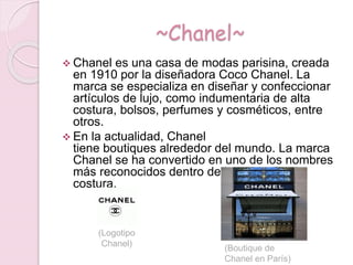 ~Chanel~
 Chanel es una casa de modas parisina, creada
en 1910 por la diseñadora Coco Chanel. La
marca se especializa en diseñar y confeccionar
artículos de lujo, como indumentaria de alta
costura, bolsos, perfumes y cosméticos, entre
otros.
 En la actualidad, Chanel
tiene boutiques alrededor del mundo. La marca
Chanel se ha convertido en uno de los nombres
más reconocidos dentro de la moda de alta
costura.
(Logotipo
Chanel)
(Boutique de
Chanel en París)
 