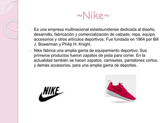 ~Nike~
Es una empresa multinacional estadounidense dedicada al diseño,
desarrollo, fabricación y comercialización de calzado, ropa, equipo,
accesorios y otros artículos deportivos. Fue fundada en 1964 por Bill
J. Bowerman y Philip H. Knight.
Nike fabrica una amplia gama de equipamiento deportivo. Sus
primeros productos fueron zapatos de pista para correr. En la
actualidad también se hacen zapatos, camisetas, pantalones cortos,
y demás accesorios, para una amplia gama de deportes.
 