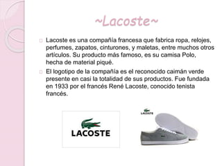~Lacoste~
Lacoste es una compañía francesa que fabrica ropa, relojes,
perfumes, zapatos, cinturones, y maletas, entre muchos otros
artículos. Su producto más famoso, es su camisa Polo,
hecha de material piqué.
El logotipo de la compañía es el reconocido caimán verde
presente en casi la totalidad de sus productos. Fue fundada
en 1933 por el francés René Lacoste, conocido tenista
francés.
 