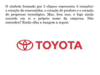 O símbolo formado por 3 elipses representa 3 corações:
o coração do consumidor, o coração do produto e o coração
do progresso tecnológico. Mas, fora isso, o logo ainda
esconde em si o próprio nome da empresa. Não
entendeu? Então olha a imagem a seguir.
 