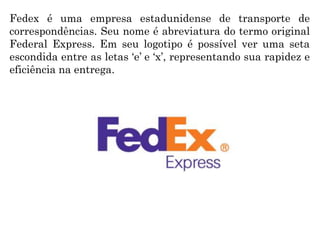 Fedex é uma empresa estadunidense de transporte de
correspondências. Seu nome é abreviatura do termo original
Federal Express. Em seu logotipo é possível ver uma seta
escondida entre as letas ‘e’ e ‘x’, representando sua rapidez e
eficiência na entrega.
 