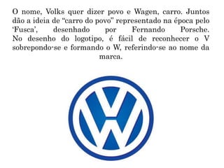 O nome, Volks quer dizer povo e Wagen, carro. Juntos
dão a ideia de “carro do povo” representado na época pelo
‘Fusca’, desenhado por Fernando Porsche.
No desenho do logotipo, é fácil de reconhecer o V
sobrepondo-se e formando o W, referindo-se ao nome da
marca.
 